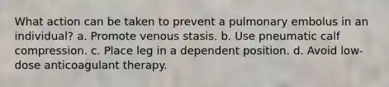 What action can be taken to prevent a pulmonary embolus in an individual? a. Promote venous stasis. b. Use pneumatic calf compression. c. Place leg in a dependent position. d. Avoid low-dose anticoagulant therapy.