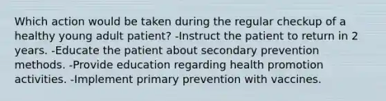 Which action would be taken during the regular checkup of a healthy young adult patient? -Instruct the patient to return in 2 years. -Educate the patient about secondary prevention methods. -Provide education regarding health promotion activities. -Implement primary prevention with vaccines.