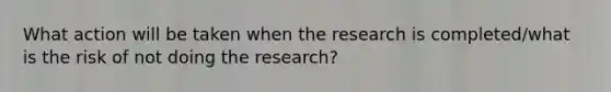 What action will be taken when the research is completed/what is the risk of not doing the research?