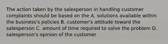 The action taken by the salesperson in handling customer complaints should be based on the A. solutions available within the business's policies B. customer's attitude toward the salesperson C. amount of time required to solve the problem D. salesperson's opinion of the customer