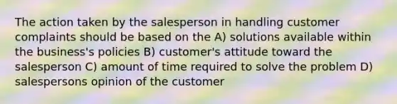 The action taken by the salesperson in handling customer complaints should be based on the A) solutions available within the business's policies B) customer's attitude toward the salesperson C) amount of time required to solve the problem D) salespersons opinion of the customer