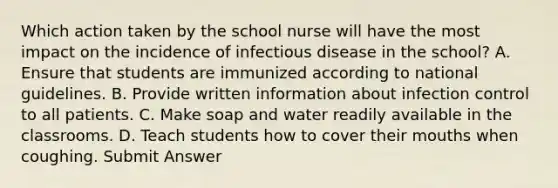 Which action taken by the school nurse will have the most impact on the incidence of infectious disease in the school? A. Ensure that students are immunized according to national guidelines. B. Provide written information about infection control to all patients. C. Make soap and water readily available in the classrooms. D. Teach students how to cover their mouths when coughing. Submit Answer