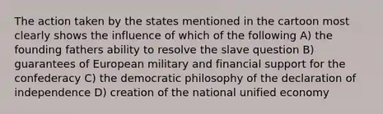 The action taken by the states mentioned in the cartoon most clearly shows the influence of which of the following A) the founding fathers ability to resolve the slave question B) guarantees of European military and financial support for the confederacy C) the democratic philosophy of the declaration of independence D) creation of the national unified economy