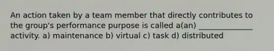 An action taken by a team member that directly contributes to the group's performance purpose is called a(an) ______________ activity. a) maintenance b) virtual c) task d) distributed