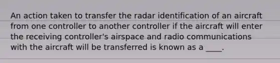 An action taken to transfer the radar identification of an aircraft from one controller to another controller if the aircraft will enter the receiving controller's airspace and radio communications with the aircraft will be transferred is known as a ____.