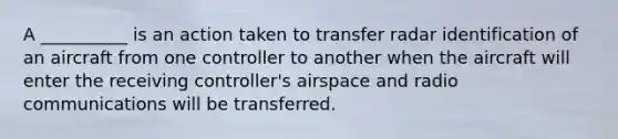 A __________ is an action taken to transfer radar identification of an aircraft from one controller to another when the aircraft will enter the receiving controller's airspace and radio communications will be transferred.