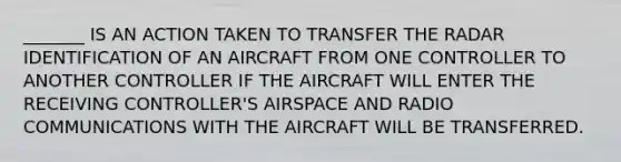 _______ IS AN ACTION TAKEN TO TRANSFER THE RADAR IDENTIFICATION OF AN AIRCRAFT FROM ONE CONTROLLER TO ANOTHER CONTROLLER IF THE AIRCRAFT WILL ENTER THE RECEIVING CONTROLLER'S AIRSPACE AND RADIO COMMUNICATIONS WITH THE AIRCRAFT WILL BE TRANSFERRED.