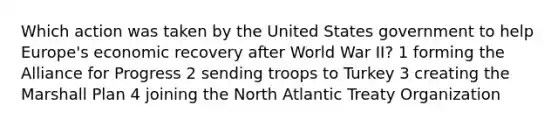 Which action was taken by the United States government to help Europe's economic recovery after World War II? 1 forming the Alliance for Progress 2 sending troops to Turkey 3 creating the <a href='https://www.questionai.com/knowledge/kaprMLvQxF-marshall-plan' class='anchor-knowledge'>marshall plan</a> 4 joining the North Atlantic Treaty Organization