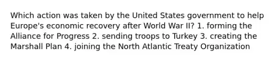 Which action was taken by the United States government to help Europe's economic recovery after World War II? 1. forming the Alliance for Progress 2. sending troops to Turkey 3. creating the Marshall Plan 4. joining the North Atlantic Treaty Organization