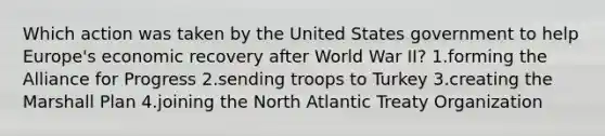 Which action was taken by the United States government to help Europe's economic recovery after World War II? 1.forming the Alliance for Progress 2.sending troops to Turkey 3.creating the Marshall Plan 4.joining the North Atlantic Treaty Organization