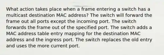 What action takes place when a frame entering a switch has a multicast destination MAC address? The switch will forward the frame out all ports except the incoming port. The switch forwards the frame out of the specified port. The switch adds a MAC address table entry mapping for the destination MAC address and the ingress port. The switch replaces the old entry and uses the more current port.