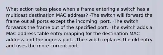 What action takes place when a frame entering a switch has a multicast destination MAC address? -The switch will forward the frame out all ports except the incoming -port. -The switch forwards the frame out of the specified port. -The switch adds a MAC address table entry mapping for the destination MAC address and the ingress port. -The switch replaces the old entry and uses the more current port.