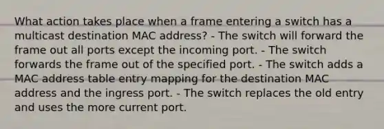 What action takes place when a frame entering a switch has a multicast destination MAC address? - The switch will forward the frame out all ports except the incoming port. - The switch forwards the frame out of the specified port. - The switch adds a MAC address table entry mapping for the destination MAC address and the ingress port. - The switch replaces the old entry and uses the more current port.