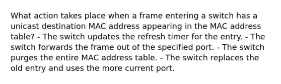 What action takes place when a frame entering a switch has a unicast destination MAC address appearing in the MAC address table? - The switch updates the refresh timer for the entry. - The switch forwards the frame out of the specified port. - The switch purges the entire MAC address table. - The switch replaces the old entry and uses the more current port.