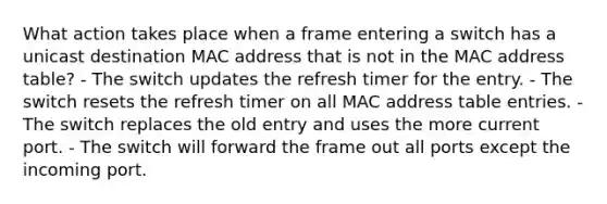 What action takes place when a frame entering a switch has a unicast destination MAC address that is not in the MAC address table? - The switch updates the refresh timer for the entry. - The switch resets the refresh timer on all MAC address table entries. - The switch replaces the old entry and uses the more current port. - The switch will forward the frame out all ports except the incoming port.