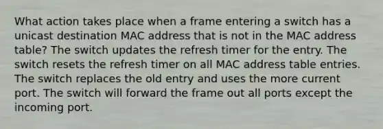 What action takes place when a frame entering a switch has a unicast destination MAC address that is not in the MAC address table? The switch updates the refresh timer for the entry. The switch resets the refresh timer on all MAC address table entries. The switch replaces the old entry and uses the more current port. The switch will forward the frame out all ports except the incoming port.