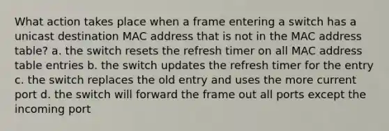 What action takes place when a frame entering a switch has a unicast destination MAC address that is not in the MAC address table? a. the switch resets the refresh timer on all MAC address table entries b. the switch updates the refresh timer for the entry c. the switch replaces the old entry and uses the more current port d. the switch will forward the frame out all ports except the incoming port