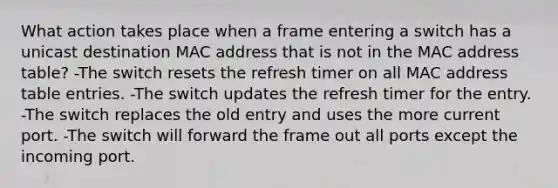 What action takes place when a frame entering a switch has a unicast destination MAC address that is not in the MAC address table? -The switch resets the refresh timer on all MAC address table entries. -The switch updates the refresh timer for the entry. -The switch replaces the old entry and uses the more current port. -The switch will forward the frame out all ports except the incoming port.