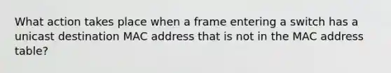 What action takes place when a frame entering a switch has a unicast destination MAC address that is not in the MAC address table?