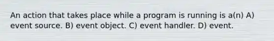 An action that takes place while a program is running is a(n) A) event source. B) event object. C) event handler. D) event.