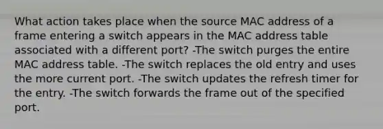 What action takes place when the source MAC address of a frame entering a switch appears in the MAC address table associated with a different port? -The switch purges the entire MAC address table. -The switch replaces the old entry and uses the more current port. -The switch updates the refresh timer for the entry. -The switch forwards the frame out of the specified port.