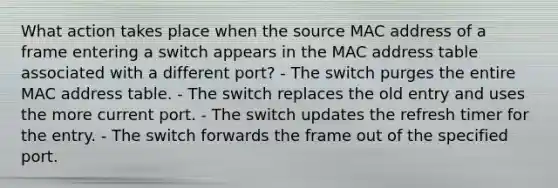 What action takes place when the source MAC address of a frame entering a switch appears in the MAC address table associated with a different port? - The switch purges the entire MAC address table. - The switch replaces the old entry and uses the more current port. - The switch updates the refresh timer for the entry. - The switch forwards the frame out of the specified port.