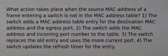 What action takes place when the source MAC address of a frame entering a switch is not in the MAC address table? 1) The switch adds a MAC address table entry for the destination MAC address and the egress port. 2) The switch adds the MAC address and incoming port number to the table. 3) The switch replaces the old entry and uses the more current port. 4) The switch updates the refresh timer for the entry.