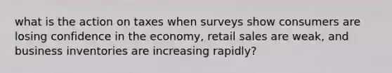 what is the action on taxes when surveys show consumers are losing confidence in the economy, retail sales are weak, and business inventories are increasing rapidly?