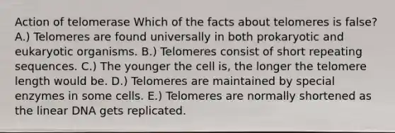 Action of telomerase Which of the facts about telomeres is false? A.) Telomeres are found universally in both prokaryotic and eukaryotic organisms. B.) Telomeres consist of short repeating sequences. C.) The younger the cell is, the longer the telomere length would be. D.) Telomeres are maintained by special enzymes in some cells. E.) Telomeres are normally shortened as the linear DNA gets replicated.