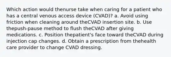 Which action would thenurse take when caring for a patient who has a central venous access device (CVAD)? a. Avoid using friction when cleaning around theCVAD insertion site. b. Use thepush-pause method to flush theCVAD after giving medications. c. Position thepatient's face toward theCVAD during injection cap changes. d. Obtain a prescription from thehealth care provider to change CVAD dressing.