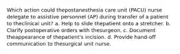 Which action could thepostanesthesia care unit (PACU) nurse delegate to assistive personnel (AP) during transfer of a patient to theclinical unit? a. Help to slide thepatient onto a stretcher. b. Clarify postoperative orders with thesurgeon. c. Document theappearance of thepatient's incision. d. Provide hand-off communication to thesurgical unit nurse.