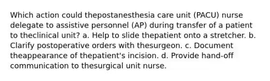 Which action could thepostanesthesia care unit (PACU) nurse delegate to assistive personnel (AP) during transfer of a patient to theclinical unit? a. Help to slide thepatient onto a stretcher. b. Clarify postoperative orders with thesurgeon. c. Document theappearance of thepatient's incision. d. Provide hand-off communication to thesurgical unit nurse.