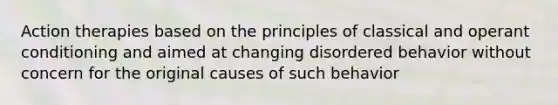 Action therapies based on the principles of classical and operant conditioning and aimed at changing disordered behavior without concern for the original causes of such behavior