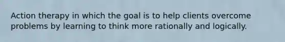 Action therapy in which the goal is to help clients overcome problems by learning to think more rationally and logically.