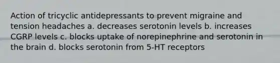 Action of tricyclic antidepressants to prevent migraine and tension headaches a. decreases serotonin levels b. increases CGRP levels c. blocks uptake of norepinephrine and serotonin in the brain d. blocks serotonin from 5-HT receptors