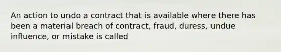 An action to undo a contract that is available where there has been a material breach of contract, fraud, duress, undue influence, or mistake is called