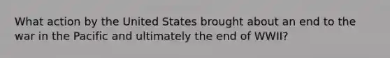 What action by the United States brought about an end to the war in the Pacific and ultimately the end of WWII?