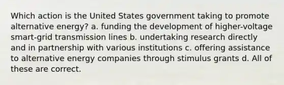 Which action is the United States government taking to promote alternative energy? a. funding the development of higher-voltage smart-grid transmission lines b. undertaking research directly and in partnership with various institutions c. offering assistance to alternative energy companies through stimulus grants d. All of these are correct.