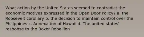 What action by the United States seemed to contradict the economic motives expressed in the Open Door Policy? a. the Roosevelt corollary b. the decision to maintain control over the Philippines c. Annexation of Hawaii d. The united states' response to the Boxer Rebellion