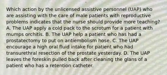 Which action by the unlicensed assistive personnel (UAP) who are assisting with the care of male patients with reproductive problems indicates that the nurse should provide more teaching? A. The UAP apply a cold pack to the scrotum for a patient with mumps orchitis. B. The UAP help a patient who has had a prostatectomy to put on antiembolism hose. C. The UAP encourage a high oral fluid intake for patient who had transurethral resection of the prostate yesterday. D. The UAP leaves the foreskin pulled back after cleaning the glans of a patient who has a retention catheter.