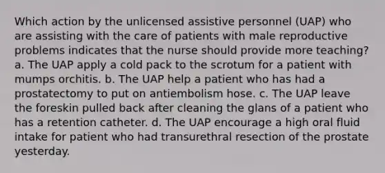 Which action by the unlicensed assistive personnel (UAP) who are assisting with the care of patients with male reproductive problems indicates that the nurse should provide more teaching? a. The UAP apply a cold pack to the scrotum for a patient with mumps orchitis. b. The UAP help a patient who has had a prostatectomy to put on antiembolism hose. c. The UAP leave the foreskin pulled back after cleaning the glans of a patient who has a retention catheter. d. The UAP encourage a high oral fluid intake for patient who had transurethral resection of the prostate yesterday.