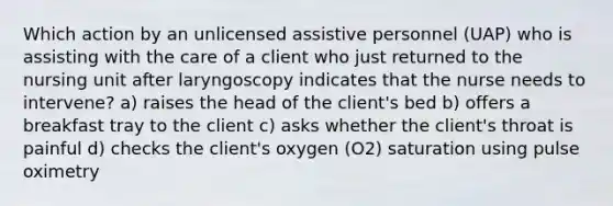 Which action by an unlicensed assistive personnel (UAP) who is assisting with the care of a client who just returned to the nursing unit after laryngoscopy indicates that the nurse needs to intervene? a) raises the head of the client's bed b) offers a breakfast tray to the client c) asks whether the client's throat is painful d) checks the client's oxygen (O2) saturation using pulse oximetry