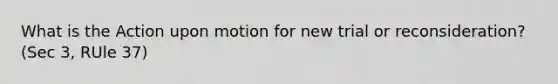 What is the Action upon motion for new trial or reconsideration? (Sec 3, RUle 37)