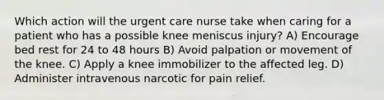 Which action will the urgent care nurse take when caring for a patient who has a possible knee meniscus injury? A) Encourage bed rest for 24 to 48 hours B) Avoid palpation or movement of the knee. C) Apply a knee immobilizer to the affected leg. D) Administer intravenous narcotic for pain relief.