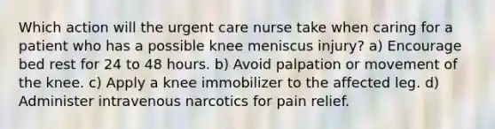 Which action will the urgent care nurse take when caring for a patient who has a possible knee meniscus injury? a) Encourage bed rest for 24 to 48 hours. b) Avoid palpation or movement of the knee. c) Apply a knee immobilizer to the affected leg. d) Administer intravenous narcotics for pain relief.