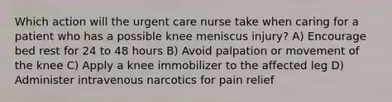 Which action will the urgent care nurse take when caring for a patient who has a possible knee meniscus injury? A) Encourage bed rest for 24 to 48 hours B) Avoid palpation or movement of the knee C) Apply a knee immobilizer to the affected leg D) Administer intravenous narcotics for pain relief