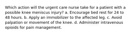 Which action will the urgent care nurse take for a patient with a possible knee meniscus injury? a. Encourage bed rest for 24 to 48 hours. b. Apply an immobilizer to the affected leg. c. Avoid palpation or movement of the knee. d. Administer intravenous opioids for pain management.