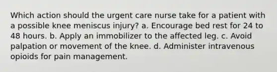 Which action should the urgent care nurse take for a patient with a possible knee meniscus injury? a. Encourage bed rest for 24 to 48 hours. b. Apply an immobilizer to the affected leg. c. Avoid palpation or movement of the knee. d. Administer intravenous opioids for pain management.