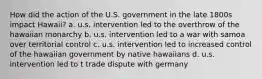 How did the action of the U.S. government in the late 1800s impact Hawaii? a. u.s. intervention led to the overthrow of the hawaiian monarchy b. u.s. intervention led to a war with samoa over territorial control c. u.s. intervention led to increased control of the hawaiian government by native hawaiians d. u.s. intervention led to t trade dispute with germany