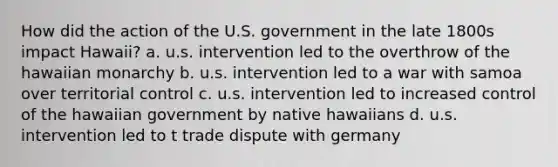 How did the action of the U.S. government in the late 1800s impact Hawaii? a. u.s. intervention led to the overthrow of the hawaiian monarchy b. u.s. intervention led to a war with samoa over territorial control c. u.s. intervention led to increased control of the hawaiian government by native hawaiians d. u.s. intervention led to t trade dispute with germany